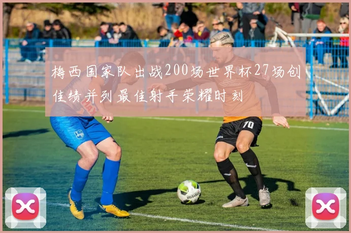 梅西国家队出战200场世界杯27场创佳绩并列最佳射手荣耀时刻