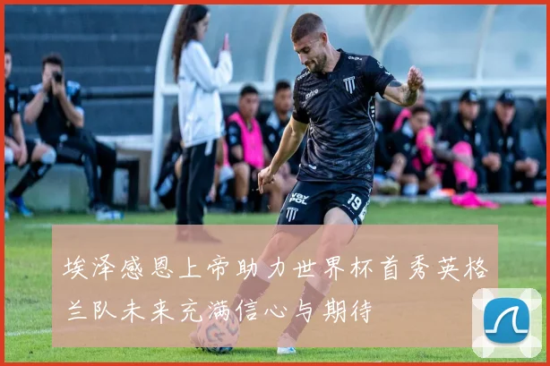 埃泽感恩上帝助力世界杯首秀英格兰队未来充满信心与期待