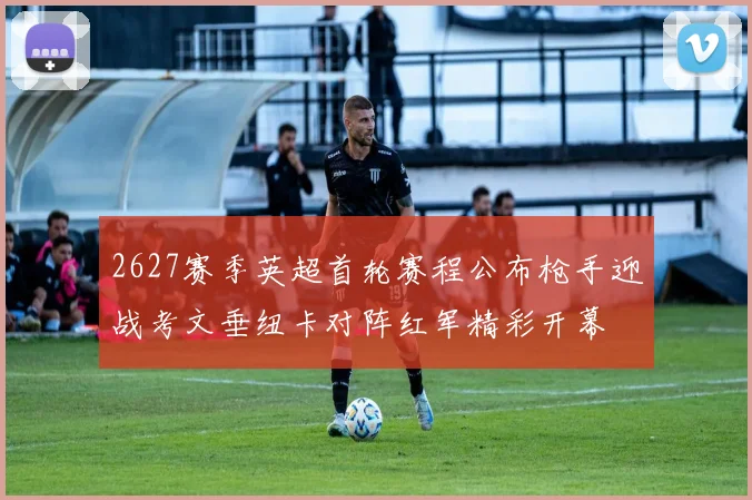 2627赛季英超首轮赛程公布枪手迎战考文垂纽卡对阵红军精彩开幕
