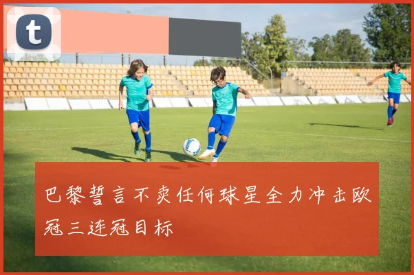 巴黎誓言不卖任何球星全力冲击欧冠三连冠目标