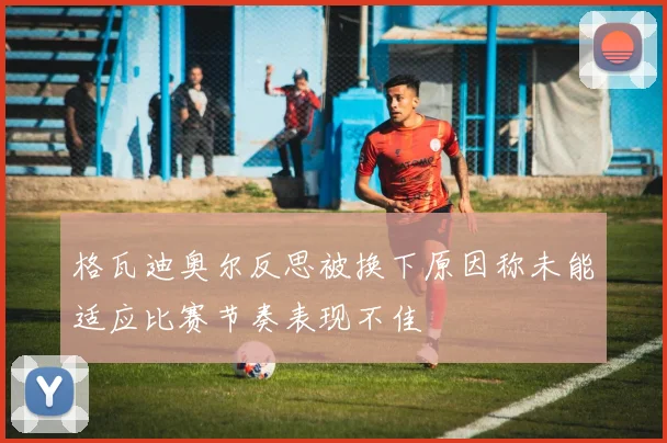 格瓦迪奥尔反思被换下原因称未能适应比赛节奏表现不佳