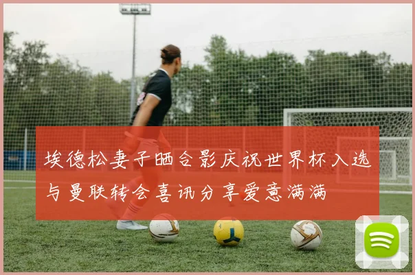 埃德松妻子晒合影庆祝世界杯入选与曼联转会喜讯分享爱意满满