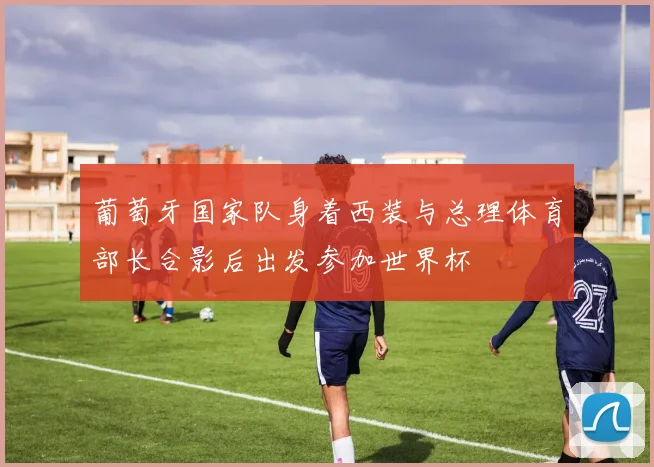 葡萄牙国家队身着西装与总理体育部长合影后出发参加世界杯