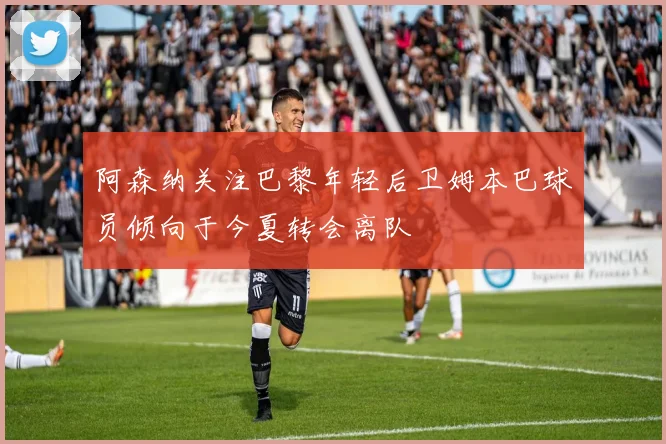 阿森纳关注巴黎年轻后卫姆本巴球员倾向于今夏转会离队