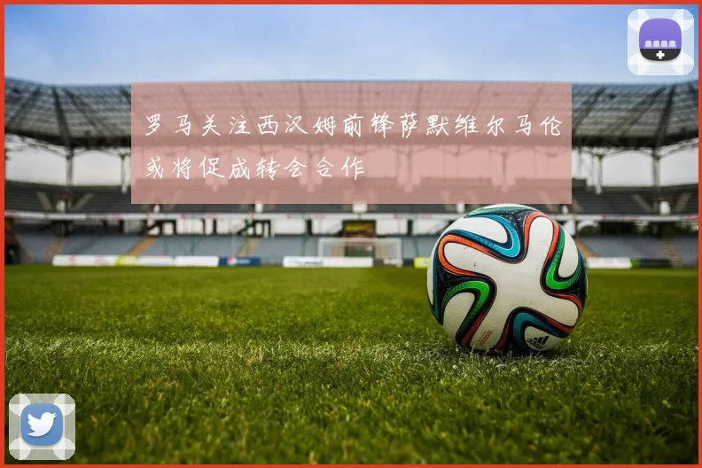 罗马关注西汉姆前锋萨默维尔马伦或将促成转会合作