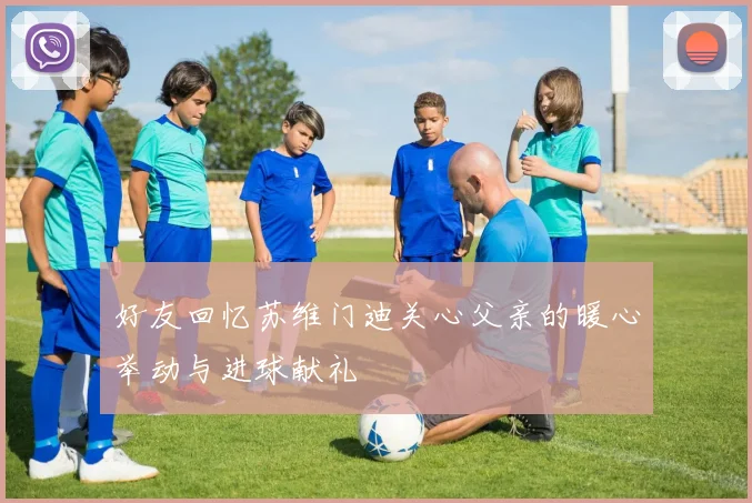 好友回忆苏维门迪关心父亲的暖心举动与进球献礼