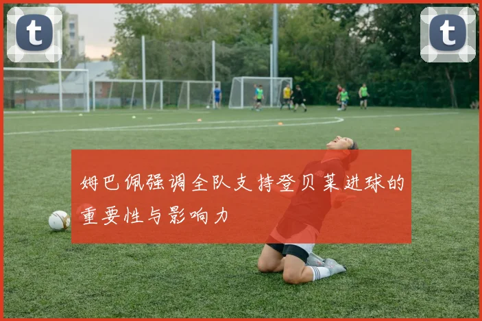 姆巴佩强调全队支持登贝莱进球的重要性与影响力