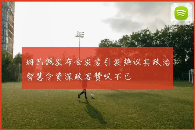 姆巴佩发布会发言引发热议其政治智慧令资深政客赞叹不已
